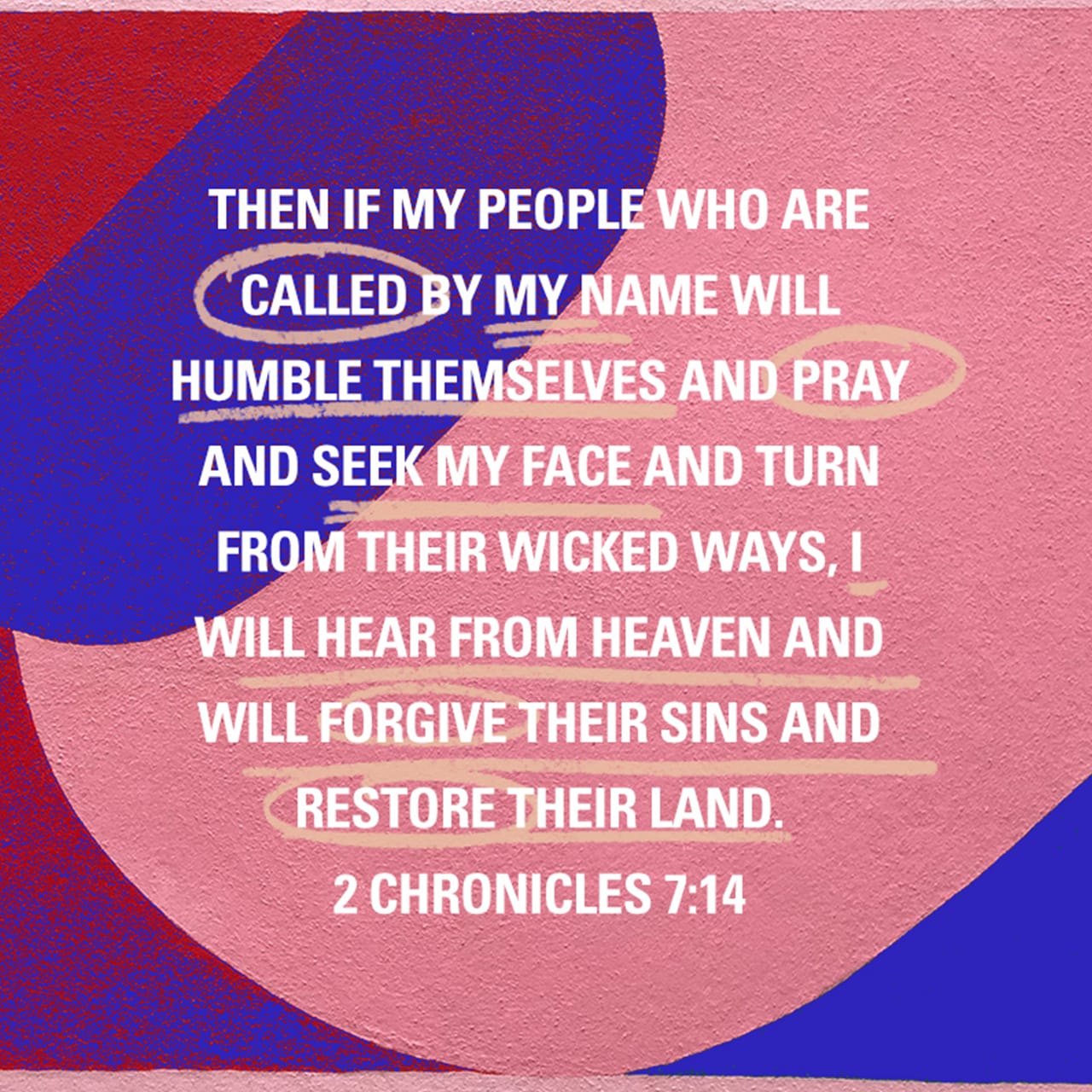 2 Chronicles 7:14 Then if my people who are called by my name will humble themselves and pray and seek my face and turn from their wicked ways, I will hear from heaven and will forgive their sins and restore their land.