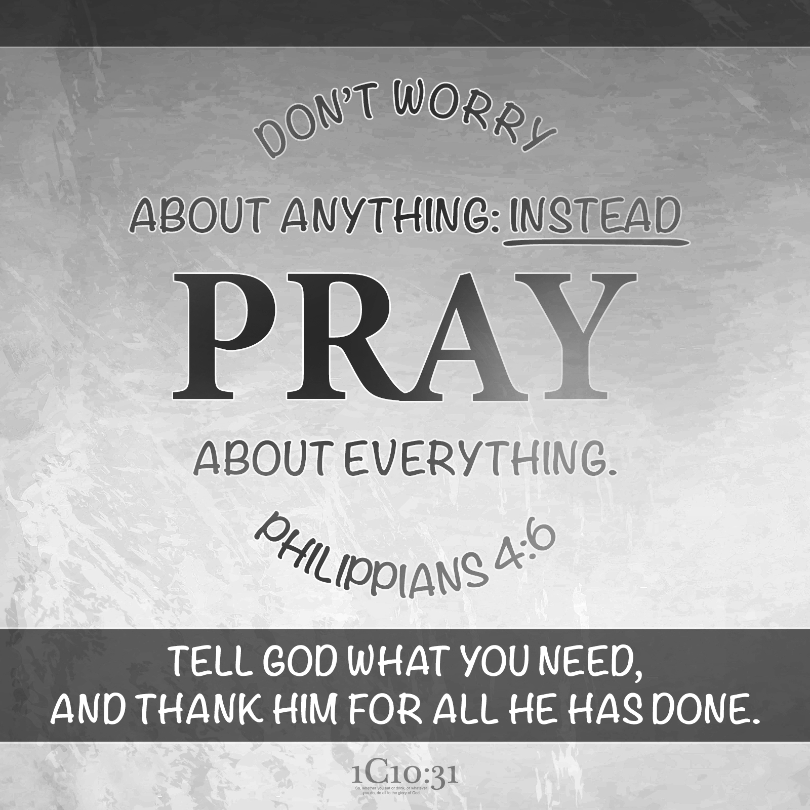 Philippians 4:6 Don’t worry about anything; instead, pray about everything. Tell God what you need, and thank him for all he has done.